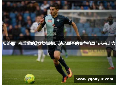 贝济耶与克莱蒙的激烈对决揭示法乙联赛的竞争格局与未来走势