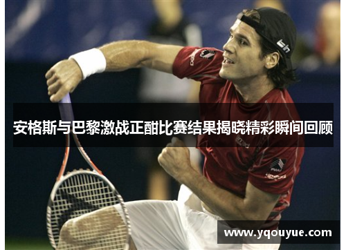 安格斯与巴黎激战正酣比赛结果揭晓精彩瞬间回顾