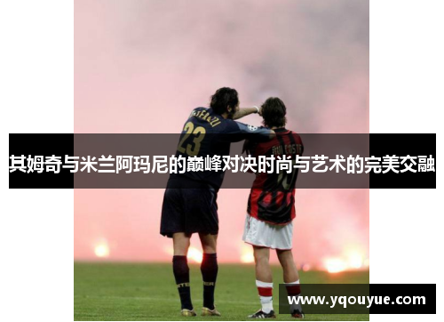 其姆奇与米兰阿玛尼的巅峰对决时尚与艺术的完美交融